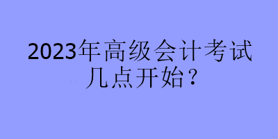 2023年高级会计考试几点开始？