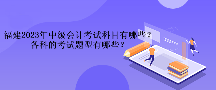 福建2023年中级会计考试科目有哪些？各科的考试题型有哪些？