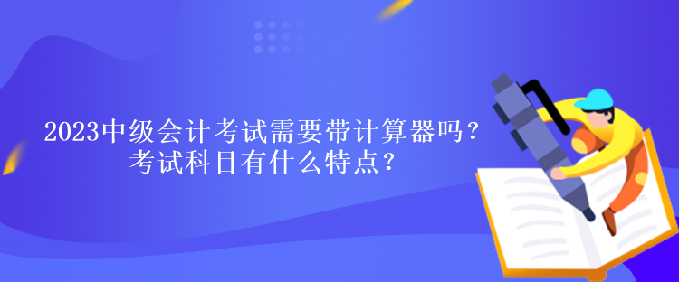 2023中级会计考试需要带计算器吗？考试科目有什么特点？