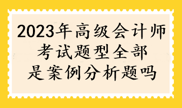 2023年高级会计师考试题型全部是案例分析题吗