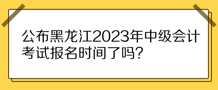 公布黑龙江2023年中级会计考试报名时间了吗？
