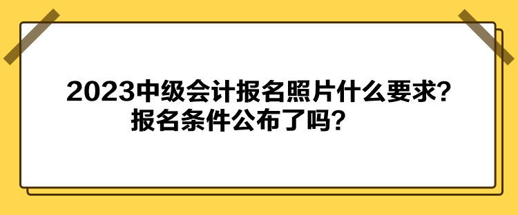 2023中级会计报名照片什么要求？报名条件公布了吗？