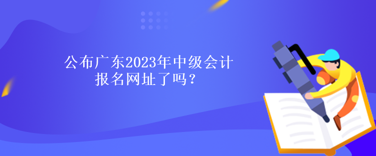 公布广东2023年中级会计报名网址了吗？