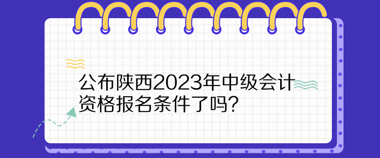  公布陕西2023年中级会计资格报名条件了吗？