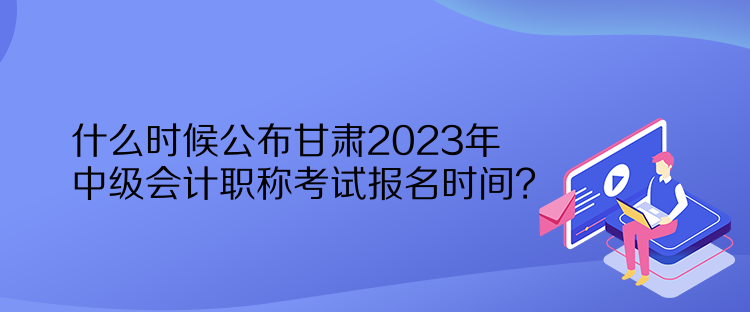 什么时候公布甘肃2023年中级会计职称考试报名时间？