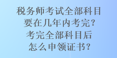 税务师考试全部科目要在几年内考完？考完全部科目后怎么申领证书？