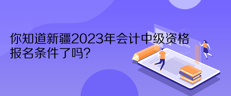 你知道新疆2023年会计中级资格报名条件了吗？
