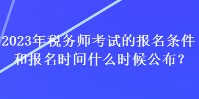 2023年税务师考试的报名条件和报名时间什么时候公布？