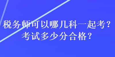 税务师可以哪几科一起考？考试多少分合格？