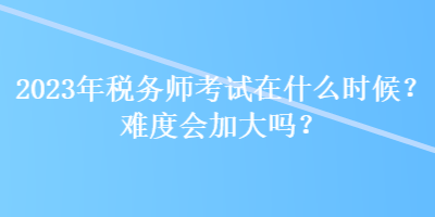 2023年税务师考试在什么时候？难度会加大吗？