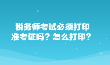 税务师考试必须打印准考证吗？怎么打印？