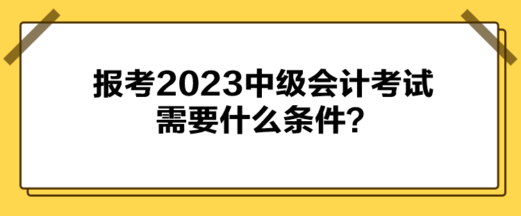 报考2023中级会计考试需要什么条件？