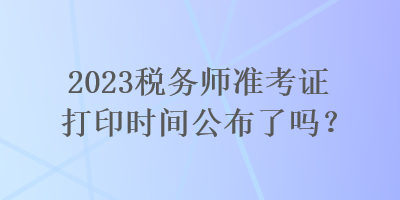 2023税务师准考证打印时间公布了吗？