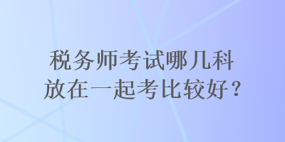 税务师考试哪几科放在一起考比较好？