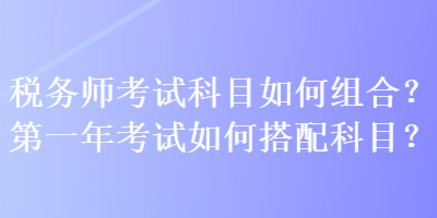 税务师考试科目如何组合？第一年考试如何搭配科目？