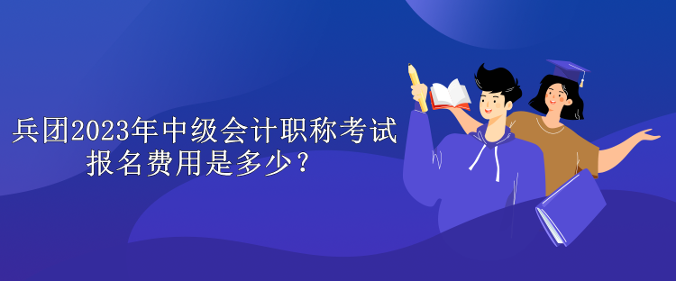 兵团2023年中级会计职称考试报名费用是多少？