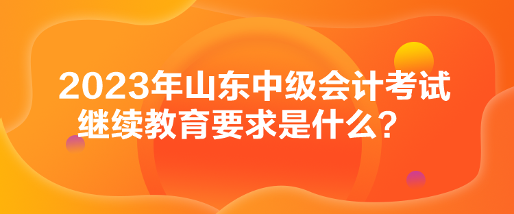 2023年山东中级会计考试继续教育要求是什么？