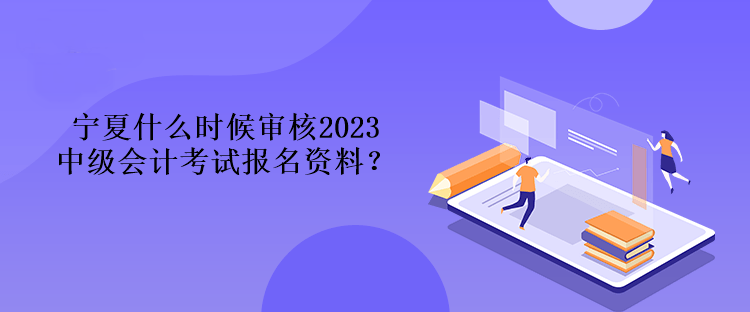 宁夏什么时候审核2023中级会计考试报名资料？