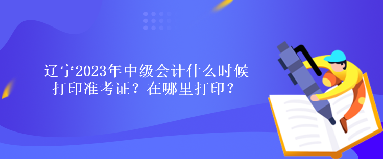 辽宁2023年中级会计什么时候打印准考证？在哪里打印？