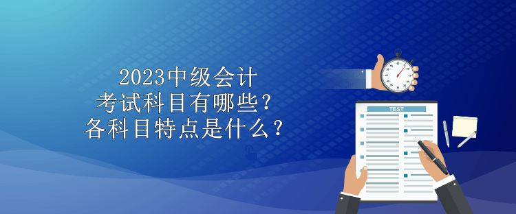 2023中级会计考试科目有哪些？各科目特点是什么？