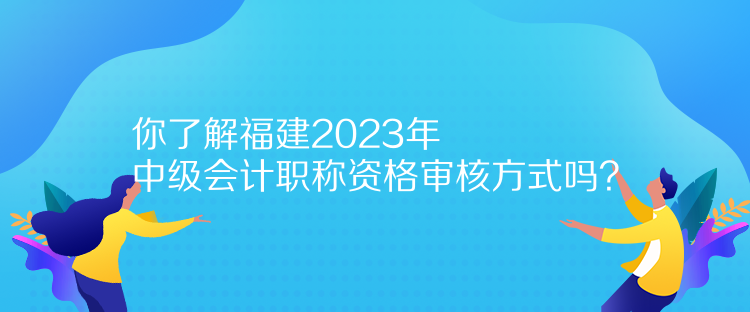 你了解福建2023年中级会计职称资格审核方式吗？