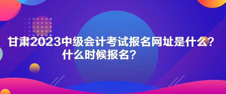 甘肃2023中级会计考试报名网址是什么？什么时候报名？