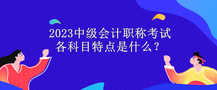 2023中级会计职称考试各科目特点是什么？