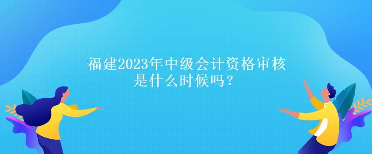 福建2023年中级会计资格审核是什么时候吗？