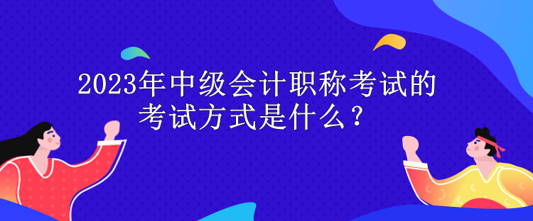 2023年中级会计职称考试的考试方式是什么？