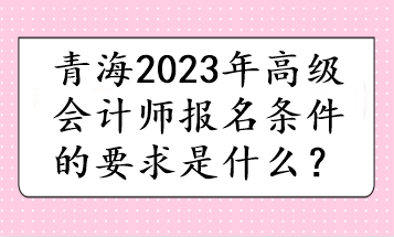 青海2023年高级会计师报名条件的要求是什么？