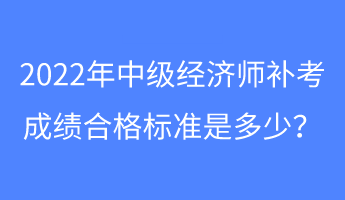 2022年中级经济师补考成绩合格标准是多少？