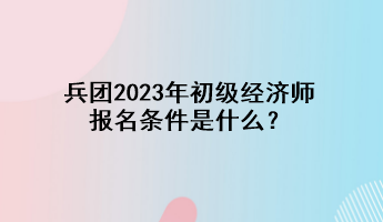 兵团2023年初级经济师报名条件是什么？