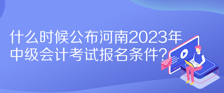 什么时候公布河南2023年中级会计考试报名条件？
