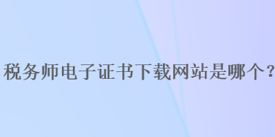 税务师电子证书下载网站是哪个？