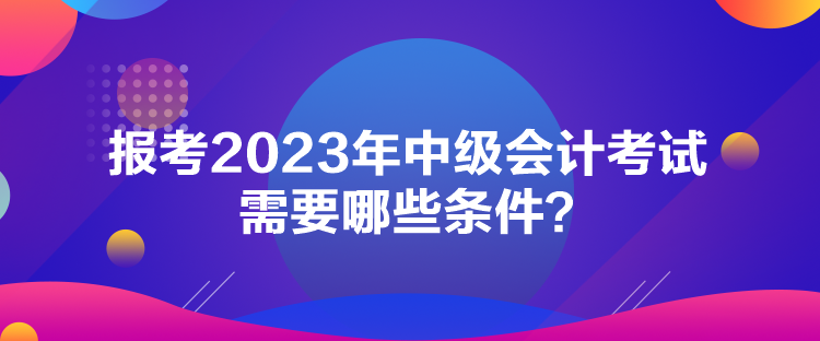 报考2023年中级会计考试需要哪些条件？