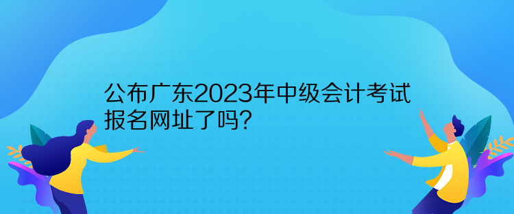 公布广东2023年中级会计考试报名网址了吗？