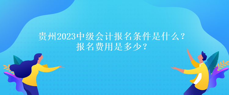 贵州2023中级会计报名条件是什么？报名费用是多少？