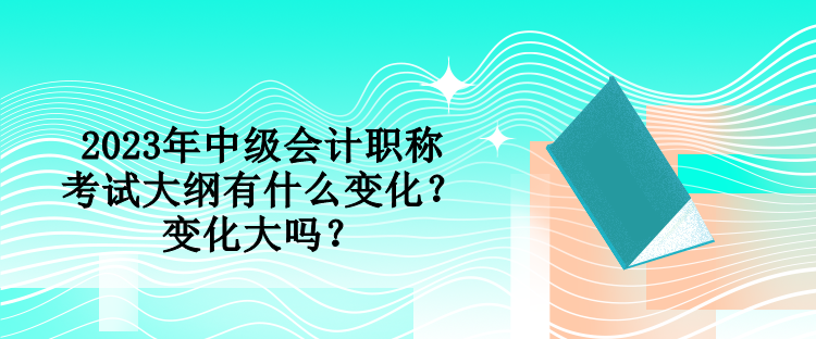 2023年中级会计职称考试大纲有什么变化？变化大吗？