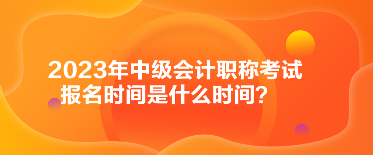 2023年中级会计职称考试报名时间是什么时间？