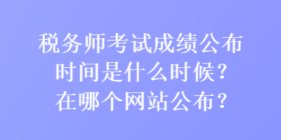 税务师考试成绩公布时间是什么时候？在哪个网站公布？