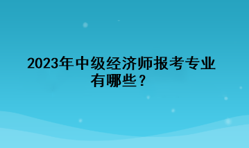 2023年中级经济师报考专业有哪些？