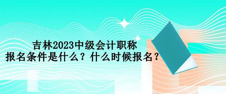 吉林2023中级会计职称报名条件是什么？什么时候报名？