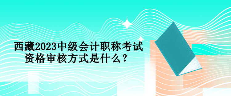 西藏2023中级会计职称考试资格审核方式是什么？