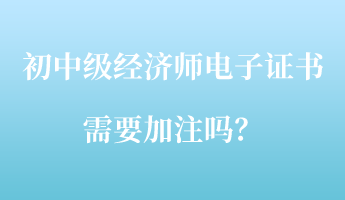 初中级经济师电子证书需要加注吗？