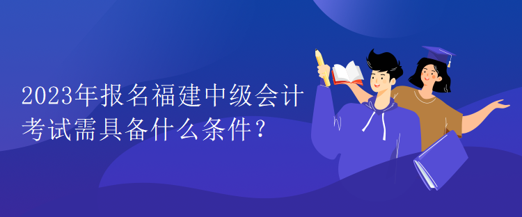 2023年报名福建中级会计考试需具备什么条件？