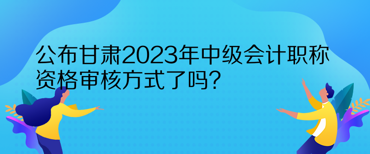 公布甘肃2023年中级会计职称资格审核方式了吗？