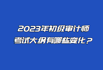 2023年初级审计师考试大纲有哪些变化？