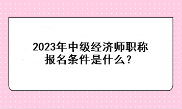 2023年中级经济师职称报名条件是什么？