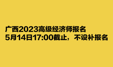 广西2023高级经济师报名5月14日17:00截止，不设补报名