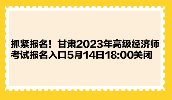 抓紧报名！甘肃2023年高级经济师考试报名入口5月14日18:00关闭